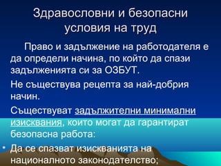 Здравословни и безопасниЗдравословни и безопасни
условия на трудусловия на труд
Право и задължение на работодателя е
да определи начина, по който да спази
задълженията си за ОЗБУТ.
Не съществува рецепта за най-добрия
начин.
Съществуват задължителни минимални
изисквания, които могат да гарантират
безопасна работа:
• Да се спазват изискванията на
националното законодателство;
 