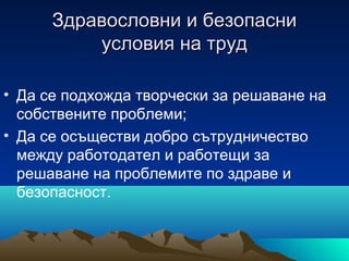 Здравословни и безопасниЗдравословни и безопасни
условия на трудусловия на труд
• Да се подхожда творчески за решаване на
собствените проблеми;
• Да се осъществи добро сътрудничество
между работодател и работещи за
решаване на проблемите по здраве и
безопасност.
 