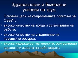 Здравословни и безопасниЗдравословни и безопасни
условия на трудусловия на труд
Основни цели на съвременната политика за
ОЗБУТ:
• високо качество на труда и организация на
работа;
• високо качество на управление на
човешките ресурси;
• висока надеждност на мерките, осигуряващи
здравето и живота на работещите.
 
