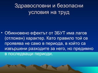 Здравословни и безопасниЗдравословни и безопасни
условия на трудусловия на труд
• Обикновено ефектът от ЗБУТ има лагов
(отложен) характер. Като правило той се
проявява не само в периода, в който са
извършени разходите за него, но предимно
в последващи периоди.
 
