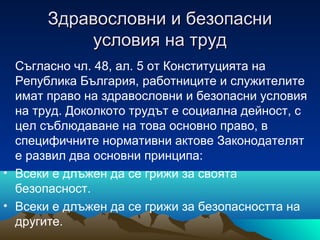 Здравословни и безопасниЗдравословни и безопасни
условия на трудусловия на труд
Съгласно чл. 48, ал. 5 от Конституцията на
Република България, работниците и служителите
имат право на здравословни и безопасни условия
на труд. Доколкото трудът е социална дейност, с
цел съблюдаване на това основно право, в
специфичните нормативни актове Законодателят
е развил два основни принципа:
• Всеки е длъжен да се грижи за своята
безопасност.
• Всеки е длъжен да се грижи за безопасността на
другите.
 