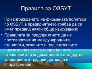 Правила за ОЗБУТПравила за ОЗБУТ
При изграждането на фирмената политика
по ОЗБУТ в предприятието трябва да се
имат предвид някои общи изисквания:
• Правилата за предприятието да не
противоречат на международните
стандарти, законите и под законовите
нормативни актове, националните,
отрасловите и ведомствените стандарти,
колективните трудови договори и
споразумения;
 