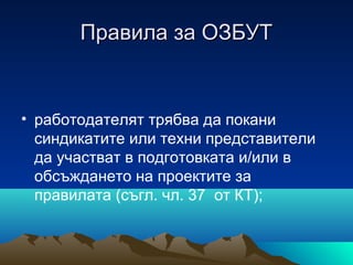 Правила за ОЗБУТПравила за ОЗБУТ
• работодателят трябва да покани
синдикатите или техни представители
да участват в подготовката и/или в
обсъждането на проектите за
правилата (съгл. чл. 37 от КТ);
 