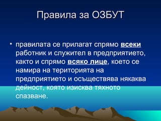 Правила за ОЗБУТПравила за ОЗБУТ
• правилата се прилагат спрямо всеки
работник и служител в предприятието,
както и спрямо всяко лице, което се
намира на територията на
предприятието и осъществява някаква
дейност, която изисква тяхното
спазване.
 