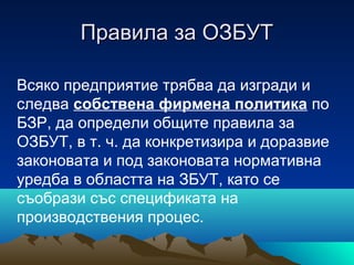 Правила за ОЗБУТПравила за ОЗБУТ
Всяко предприятие трябва да изгради и
следва собствена фирмена политика по
БЗР, да определи общите правила за
ОЗБУТ, в т. ч. да конкретизира и доразвие
законовата и под законовата нормативна
уредба в областта на ЗБУТ, като се
съобрази със спецификата на
производствения процес.
 