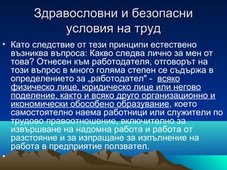 Здравословни и безопасниЗдравословни и безопасни
условия на трудусловия на труд
• Като следствие от тези принципи естествено
възниква въпроса: Какво следва лично за мен от
това? Отнесен към работодателя, отговорът на
този въпрос в много голяма степен се съдържа в
определението за „работодател" - всяко
физическо лице, юридическо лице или негово
поделение, както и всяко друго организационно и
икономически обособено образувание, което
самостоятелно наема работници или служители по
трудово правоотношение, включително за
извършване на надомна работа и работа от
разстояние и за изпращане за изпълнение на
работа в предприятие ползвател.
•
 