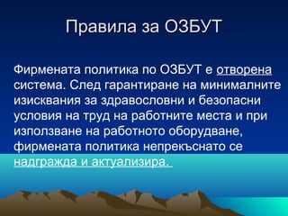 Правила за ОЗБУТПравила за ОЗБУТ
Фирмената политика по ОЗБУТ е отворена
система. След гарантиране на минималните
изисквания за здравословни и безопасни
условия на труд на работните места и при
използване на работното оборудване,
фирмената политика непрекъснато се
надгражда и актуализира.
 