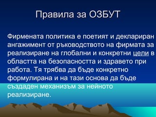 Правила за ОЗБУТПравила за ОЗБУТ
Фирмената политика е поетият и деклариран
ангажимент от ръководството на фирмата за
реализиране на глобални и конкретни цели в
областта на безопасността и здравето при
работа. Тя трябва да бъде конкретно
формулирана и на тази основа да бъде
създаден механизъм за нейното
реализиране.
 
