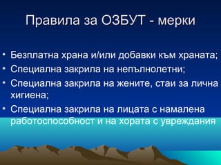 Правила за ОЗБУТ - меркиПравила за ОЗБУТ - мерки
• Безплатна храна и/или добавки към храната;
• Специална закрила на непълнолетни;
• Специална закрила на жените, стаи за лична
хигиена;
• Специална закрила на лицата с намалена
работоспособност и на хората с увреждания
 