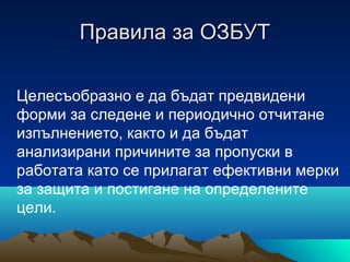 Правила за ОЗБУТПравила за ОЗБУТ
Целесъобразно е да бъдат предвидени
форми за следене и периодично отчитане
изпълнението, както и да бъдат
анализирани причините за пропуски в
работата като се прилагат ефективни мерки
за защита и постигане на определените
цели.
 