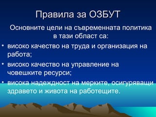 Правила за ОЗБУТПравила за ОЗБУТ
Основните цели на съвременната политика
в тази област са:
• високо качество на труда и организация на
работа;
• високо качество на управление на
човешките ресурси;
• висока надеждност на мерките, осигуряващи
здравето и живота на работещите.
 