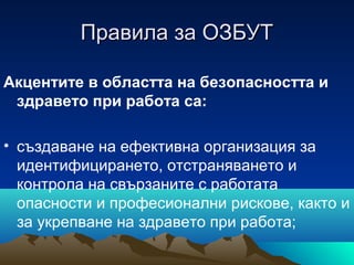 Правила за ОЗБУТПравила за ОЗБУТ
Акцентите в областта на безопасността и
здравето при работа са:
• създаване на ефективна организация за
идентифицирането, отстраняването и
контрола на свързаните с работата
опасности и професионални рискове, както и
за укрепване на здравето при работа;
 