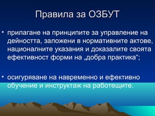 Правила за ОЗБУТПравила за ОЗБУТ
• прилагане на принципите за управление на
дейността, заложени в нормативните актове,
националните указания и доказалите своята
ефективност форми на „добра практика“;
• осигуряване на навременно и ефективно
обучение и инструктаж на работещите.
 