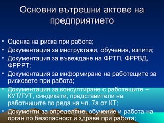 Основни вътрешни актове наОсновни вътрешни актове на
предприятиетопредприятието
• Оценка на риска при работа;
• Документация за инструктажи, обучения, изпити;
• Документация за въвеждане на ФРТП, ФРРВД,
ФРРРТ;
• Документация за информиране на работещите за
рисковете при работа;
• Документация за консултиране с работещите –
КУТ/ГУТ, синдикати, представители на
работниците по реда на чл. 7а от КТ;
• Документи за определяне, обучение и работа на
орган по безопасност и здраве при работа;
 