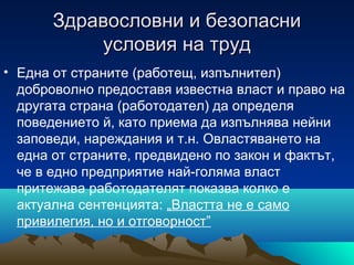 Здравословни и безопасниЗдравословни и безопасни
условия на трудусловия на труд
• Eдна от страните (работещ, изпълнител)
доброволно предоставя известна власт и право на
другата страна (работодател) да определя
поведението й, като приема да изпълнява нейни
заповеди, нареждания и т.н. Овластяването на
една от страните, предвидено по закон и фактът,
че в едно предприятие най-голяма власт
притежава работодателят показва колко е
актуална сентенцията: „Властта не е само
привилегия, но и отговорност”
 