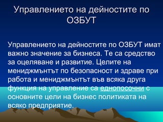 Управлението на дейностите поУправлението на дейностите по
ОЗБУТОЗБУТ
Управлението на дейностите по ОЗБУТ имат
важно значение за бизнеса. Те са средство
за оцеляване и развитие. Целите на
мениджмънтът по безопасност и здраве при
работа и мениджмънтът във всяка друга
функция на управление са еднопосочни с
основните цели на бизнес политиката на
всяко предприятие.
 