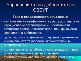 Управлението на дейностите поУправлението на дейностите по
ОЗБУТОЗБУТ
Това е доходоносност, свързана с:
• намаляване на неефективните разходи, следствие
нерационално организиране и използване на
работното време на интелектуалния и физически
капацитет на работещите;
• цялостното изпълнение на трудовите задължения
и установената технология, включително и в
областта на БЗР;
• ограничаване на загубите от трудов травматизъм,
общи и професионални заболявания,
производствени аварии и трудовите конфликти.
 