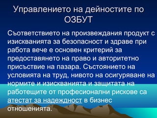 Управлението на дейностите поУправлението на дейностите по
ОЗБУТОЗБУТ
Съответствието на произвеждания продукт с
изискванията за безопасност и здраве при
работа вече е основен критерий за
предоставянето на право и авторитетно
присъствие на пазара. Състоянието на
условията на труд, нивото на осигуряване на
нормите и изискванията и защитата на
работещите от професионални рискове са
атестат за надеждност в бизнес
отношенията.
 