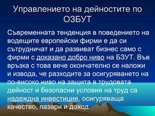 Управлението на дейностите поУправлението на дейностите по
ОЗБУТОЗБУТ
Съвременната тенденция в поведението на
водещите европейски фирми е да си
сътрудничат и да развиват бизнес само с
фирми с доказано добро ниво на БЗУТ. Във
връзка с това вече окончателно се наложи
и извода, че разходите за осигуряването на
по-високо ниво на защита в трудовата
дейност и безопасни условия на труд са
надеждна инвестиция, осигуряваща
качество, пазари и доход.
 