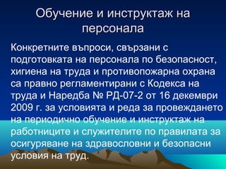 Обучение и инструктаж наОбучение и инструктаж на
персоналаперсонала
Конкретните въпроси, свързани с
подготовката на персонала по безопасност,
хигиена на труда и противопожарна охрана
са правно регламентирани с Кодекса на
труда и Наредба № РД-07-2 от 16 декември
2009 г. за условията и реда за провеждането
на периодично обучение и инструктаж на
работниците и служителите по правилата за
осигуряване на здравословни и безопасни
условия на труд.
 