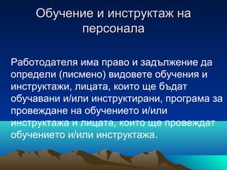 Обучение и инструктаж наОбучение и инструктаж на
персоналаперсонала
Работодателя има право и задължение да
определи (писмено) видовете обучения и
инструктажи, лицата, които ще бъдат
обучавани и/или инструктирани, програма за
провеждане на обучението и/или
инструктажа и лицата, които ще провеждат
обучението и/или инструктажа.
 