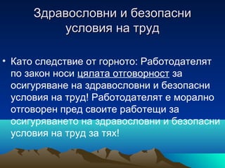 Здравословни и безопасниЗдравословни и безопасни
условия на трудусловия на труд
• Като следствие от горното: Работодателят
по закон носи цялата отговорност за
осигуряване на здравословни и безопасни
условия на труд! Работодателят е морално
отговорен пред своите работещи за
осигуряването на здравословни и безопасни
условия на труд за тях!
 
