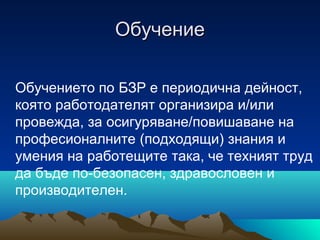 ОбучениеОбучение
Обучението по БЗР е периодична дейност,
която работодателят организира и/или
провежда, за осигуряване/повишаване на
професионалните (подходящи) знания и
умения на работещите така, че техният труд
да бъде по-безопасен, здравословен и
производителен.
 