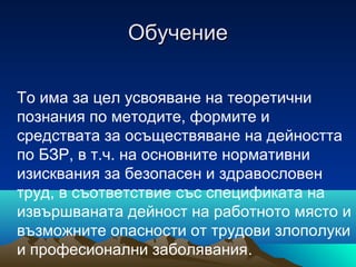 ОбучениеОбучение
То има за цел усвояване на теоретични
познания по методите, формите и
средствата за осъществяване на дейността
по БЗР, в т.ч. на основните нормативни
изисквания за безопасен и здравословен
труд, в съответствие със спецификата на
извършваната дейност на работното място и
възможните опасности от трудови злополуки
и професионални заболявания.
 