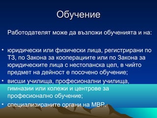 ОбучениеОбучение
Работодателят може да възложи обученията и на:
• юридически или физически лица, регистрирани по
ТЗ, по Закона за кооперациите или по Закона за
юридическите лица с нестопанска цел, в чийто
предмет на дейност е посочено обучение;
• висши училища, професионални училища,
гимназии или колежи и центрове за
професионално обучение;
• специализираните органи на МВР.
 