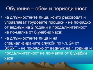 Обучение – обем и периодичностОбучение – обем и периодичност
• на длъжностните лица, които ръководят и
управляват трудовите процеси - не по-рядко
от веднъж на 2 години и продължителност
не по-малка от 6 учебни часа;
• на длъжностните лица и на
специализираните служби по чл. 24 от
ЗЗБУТ - не по-рядко от веднъж на 1 година и
продължителност не по-малка от 6 учебни
часа;
 