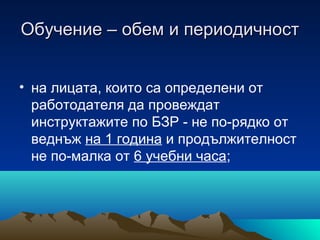 Обучение – обем и периодичностОбучение – обем и периодичност
• на лицата, които са определени от
работодателя да провеждат
инструктажите по БЗР - не по-рядко от
веднъж на 1 година и продължителност
не по-малка от 6 учебни часа;
 