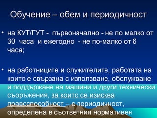 Обучение – обем и периодичностОбучение – обем и периодичност
• на КУТ/ГУТ - първоначално - не по малко от
30 часа и ежегодно - не по-малко от 6
часа;
• на работниците и служителите, работата на
които е свързана с използване, обслужване
и поддържане на машини и други технически
съоръжения, за които се изисква
правоспособност – с периодичност,
определена в съответния нормативен
 