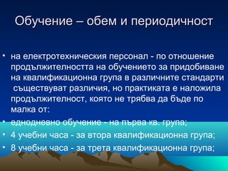 Обучение – обем и периодичностОбучение – обем и периодичност
• на електротехническия персонал - по отношение
продължителността на обучението за придобиване
на квалификационна група в различните стандарти
съществуват различия, но практиката е наложила
продължителност, която не трябва да бъде по
малка от:
• еднодневно обучение - на първа кв. група;
• 4 учебни часа - за втора квалификационна група;
• 8 учебни часа - за трета квалификационна група;
 