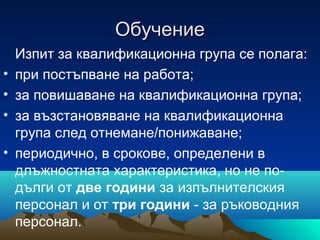 ОбучениеОбучение
Изпит за квалификационна група се полага:
• при постъпване на работа;
• за повишаване на квалификационна група;
• за възстановяване на квалификационна
група след отнемане/понижаване;
• периодично, в срокове, определени в
длъжностната характеристика, но не по-
дълги от две години за изпълнителския
персонал и от три години - за ръководния
персонал.
 