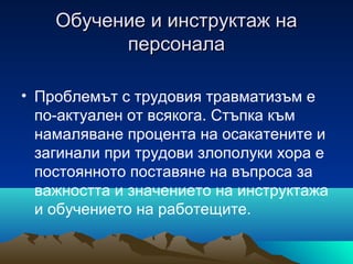 Обучение и инструктаж наОбучение и инструктаж на
персоналаперсонала
• Проблемът с трудовия травматизъм е
по-актуален от всякога. Стъпка към
намаляване процента на осакатените и
загинали при трудови злополуки хора е
постоянното поставяне на въпроса за
важността и значението на инструктажа
и обучението на работещите.
 
