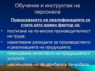 Обучение и инструктаж наОбучение и инструктаж на
персоналаперсонала
Повишаването на квалификацията се
счита като важен фактор за:
• постигане на по-висока производителност
на труда;
• намаляване разходите за производството
и реализацията на продукцията;
• повишаване качеството на продукцията и
услугите;
• увеличаване на продажбите и печалбата;
 