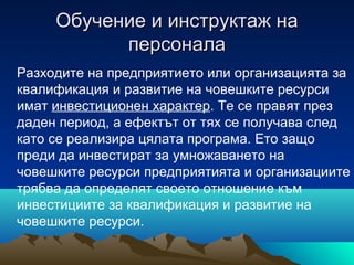 Обучение и инструктаж наОбучение и инструктаж на
персоналаперсонала
Разходите на предприятието или организацията за
квалификация и развитие на човешките ресурси
имат инвестиционен характер. Те се правят през
даден период, а ефектът от тях се получава след
като се реализира цялата програма. Ето защо
преди да инвестират за умножаването на
човешките ресурси предприятията и организациите
трябва да определят своето отношение към
инвестициите за квалификация и развитие на
човешките ресурси.
 