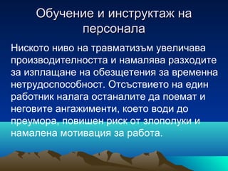 Обучение и инструктаж наОбучение и инструктаж на
персоналаперсонала
Ниското ниво на травматизъм увеличава
производителността и намалява разходите
за изплащане на обезщетения за временна
нетрудоспособност. Отсъствието на един
работник налага останалите да поемат и
неговите ангажименти, което води до
преумора, повишен риск от злополуки и
намалена мотивация за работа.
 