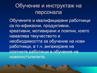 Обучение и инструктаж наОбучение и инструктаж на
персоналаперсонала
Обучените и квалифицирани работници
са по-ефикасни, продуктивни,
креативни, мотивирани и лоялни, което
намалява текучеството и
необходимостта за обучение на нови
работници, в т.ч. ангажиране на
опитните работещи в обучение на
новопостъпилите.
 