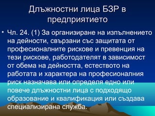 Длъжностни лица БЗР вДлъжностни лица БЗР в
предприятиетопредприятието
• Чл. 24. (1) За организиране на изпълнението
на дейности, свързани със защитата от
професионалните рискове и превенция на
тези рискове, работодателят в зависимост
от обема на дейността, естеството на
работата и характера на професионалния
риск назначава или определя едно или
повече длъжностни лица с подходящо
образование и квалификация или създава
специализирана служба.
 
