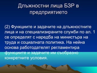 Длъжностни лица БЗР вДлъжностни лица БЗР в
предприятиетопредприятието
(2) Функциите и задачите на длъжностните
лица и на специализираните служби по ал. 1
се определят с наредба на министъра на
труда и социалната политика. На нейна
основа работодателят регламентира
функциите и задачите им съобразно
конкретните условия.
 