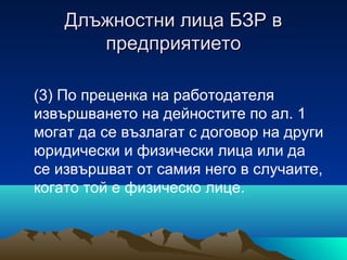 Длъжностни лица БЗР вДлъжностни лица БЗР в
предприятиетопредприятието
(3) По преценка на работодателя
извършването на дейностите по ал. 1
могат да се възлагат с договор на други
юридически и физически лица или да
се извършват от самия него в случаите,
когато той е физическо лице.
 