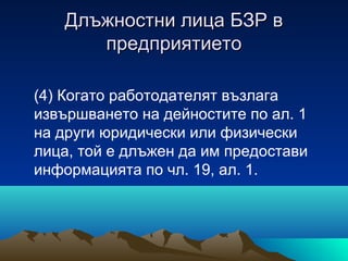 Длъжностни лица БЗР вДлъжностни лица БЗР в
предприятиетопредприятието
(4) Когато работодателят възлага
извършването на дейностите по ал. 1
на други юридически или физически
лица, той е длъжен да им предостави
информацията по чл. 19, ал. 1.
 