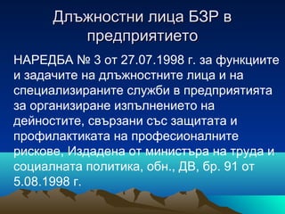 Длъжностни лица БЗР вДлъжностни лица БЗР в
предприятиетопредприятието
НАРЕДБА № 3 от 27.07.1998 г. за функциите
и задачите на длъжностните лица и на
специализираните служби в предприятията
за организиране изпълнението на
дейностите, свързани със защитата и
профилактиката на професионалните
рискове, Издадена от министъра на труда и
социалната политика, обн., ДВ, бр. 91 от
5.08.1998 г.
 