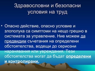 Здравословни и безопасниЗдравословни и безопасни
условия на трудусловия на труд
• Опасно действие, опасно условие и
злополука са симптоми на нещо грешно в
системата за управление. Ние можем да
предвидим съчетания на определени
обстоятелства, водещи до сериозни
наранявания или увреждания. Тези
обстоятелства могат да бъдат определени
и контролирани.
 