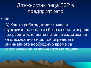 Длъжностни лица БЗР вДлъжностни лица БЗР в
предприятиетопредприятието
• Чл. 1.
(3) Когато работодателят възложи
функциите на орган за безопасност и здраве
при работа като допълнително задължение
на длъжностно лице, той определя и
минималното необходимо време за
изпълнение на възложените му задачи.
 