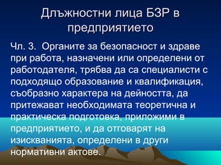 Длъжностни лица БЗР вДлъжностни лица БЗР в
предприятиетопредприятието
Чл. 3. Органите за безопасност и здраве
при работа, назначени или определени от
работодателя, трябва да са специалисти с
подходящо образование и квалификация,
съобразно характера на дейността, да
притежават необходимата теоретична и
практическа подготовка, приложими в
предприятието, и да отговарят на
изискванията, определени в други
нормативни актове.
 