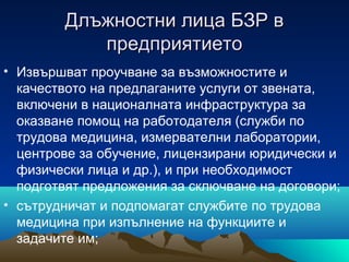 Длъжностни лица БЗР вДлъжностни лица БЗР в
предприятиетопредприятието
• Извършват проучване за възможностите и
качеството на предлаганите услуги от звената,
включени в националната инфраструктура за
оказване помощ на работодателя (служби по
трудова медицина, измервателни лаборатории,
центрове за обучение, лицензирани юридически и
физически лица и др.), и при необходимост
подготвят предложения за сключване на договори;
• сътрудничат и подпомагат службите по трудова
медицина при изпълнение на функциите и
задачите им;
 