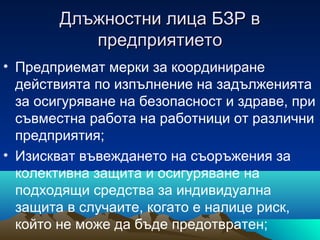 Длъжностни лица БЗР вДлъжностни лица БЗР в
предприятиетопредприятието
• Предприемат мерки за координиране
действията по изпълнение на задълженията
за осигуряване на безопасност и здраве, при
съвместна работа на работници от различни
предприятия;
• Изискват въвеждането на съоръжения за
колективна защита и осигуряване на
подходящи средства за индивидуална
защита в случаите, когато е налице риск,
който не може да бъде предотвратен;
 