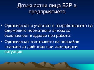 Длъжностни лица БЗР вДлъжностни лица БЗР в
предприятиетопредприятието
• Организират и участват в разработването на
фирмените нормативни актове за
безопасност и здраве при работа;
• Организират изготвянето на аварийни
планове за действие при извънредни
ситуации;
 